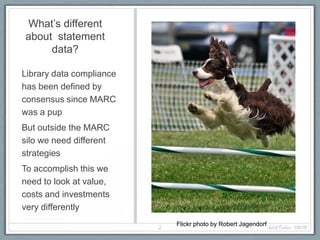 What’s different
about statement
     data?

Library data compliance
has been defined by
consensus since MARC
was a pup
But outside the MARC
silo we need different
strategies
To accomplish this we
need to look at value,
costs and investments
very differently

                          2
                              Flickr photo by Robert Jagendorf ALA Dallas, 1/20/12
 