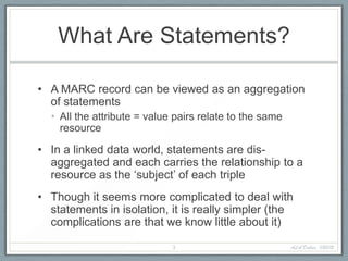 What Are Statements?

• A MARC record can be viewed as an aggregation
  of statements
  • All the attribute = value pairs relate to the same
    resource

• In a linked data world, statements are dis-
  aggregated and each carries the relationship to a
  resource as the ‘subject’ of each triple
• Though it seems more complicated to deal with
  statements in isolation, it is really simpler (the
  complications are that we know little about it)

                             3                           ALA Dallas, 1/20/12
 