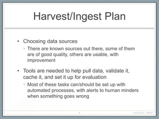 Harvest/Ingest Plan

• Choosing data sources
  • There are known sources out there, some of them
    are of good quality, others are usable, with
    improvement

• Tools are needed to help pull data, validate it,
  cache it, and set it up for evaluation
  • Most of these tasks can/should be set up with
    automated processes, with alerts to human minders
    when something goes wrong


                           9                         ALA Dallas, 1/20/12
 