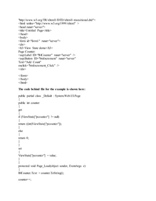 "http://www.w3.org/TR/xhtml1/DTD/xhtml1-transitional.dtd">
<html xmlns="http://www.w3.org/1999/xhtml" >
<head runat="server">
<title>Untitled Page</title>
</head>
<body>
<form id="form1" runat="server">
<div>
<h3>View State demo</h3>
Page Counter:
<asp:Label ID="lblCounter" runat="server" />
<asp:Button ID="btnIncrement" runat="server"
Text="Add Count"
onclick="btnIncrement_Click" />
</div>
</form>
</body>
</html>
The code behind file for the example is shown here:
public partial class _Default : System.Web.UI.Page
{
public int counter
{
get
{
if (ViewState["pcounter"] != null)
{
return ((int)ViewState["pcounter"]);
}
else
{
return 0;
}
}
set
{
ViewState["pcounter"] = value;
}
}
protected void Page_Load(object sender, EventArgs e)
{
lblCounter.Text = counter.ToString();
counter++;
 