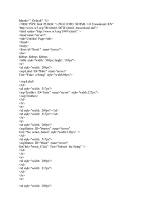 Inherits="_Default" %>
<!DOCTYPE html PUBLIC "-//W3C//DTD XHTML 1.0 Transitional//EN"
"http://www.w3.org/TR/xhtml1/DTD/xhtml1-transitional.dtd">
<html xmlns="http://www.w3.org/1999/xhtml" >
<head runat="server">
<title>Untitled Page</title>
</head>
<body>
<form id="form1" runat="server">
<div>
&nbsp; &nbsp; &nbsp;
<table style="width: 568px; height: 103px">
<tr>
<td style="width: 209px">
<asp:Label ID="lblstr" runat="server"
Text="Enter a String" style="width:94px">
</asp:Label>
</td>
<td style="width: 317px">
<asp:TextBox ID="txtstr" runat="server" style="width:227px">
</asp:TextBox>
</td>
</tr>
<tr>
<td style="width: 209px"></td>
<td style="width: 317px"></td>
</tr>
<tr>
<td style="width: 209px">
<asp:Button ID="btnnrm" runat="server"
Text="No action button" style="width:128px" />
</td>
<td style="width: 317px">
<asp:Button ID="btnstr" runat="server"
OnClick="btnstr_Click" Text="Submit the String" />
</td>
</tr>
<tr>
<td style="width: 209px">
</td>
<td style="width: 317px">
</td>
</tr>
<tr>
<td style="width: 209px">
 