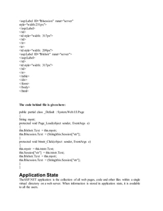 <asp:Label ID="lblsession" runat="server"
style="width:231px">
</asp:Label>
</td>
<td style="width: 317px">
</td>
</tr>
<tr>
<td style="width: 209px">
<asp:Label ID="lblshstr" runat="server">
</asp:Label>
</td>
<td style="width: 317px">
</td>
</tr>
</table>
</div>
</form>
</body>
</html>
The code behind file is given here:
public partial class _Default : System.Web.UI.Page
{
String mystr;
protected void Page_Load(object sender, EventArgs e)
{
this.lblshstr.Text = this.mystr;
this.lblsession.Text = (String)this.Session["str"];
}
protected void btnstr_Click(object sender, EventArgs e)
{
this.mystr = this.txtstr.Text;
this.Session["str"] = this.txtstr.Text;
this.lblshstr.Text = this.mystr;
this.lblsession.Text = (String)this.Session["str"];
}
}
Application State
TheASP.NET application is the collection of all web pages, code and other files within a single
virtual directory on a web server. When information is stored in application state, it is available
to all the users.
 