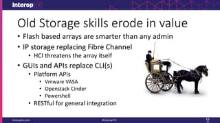 Old Storage skills erode in value
• Flash based arrays are smarter than any admin
• IP storage replacing Fibre Channel
• HCI threatens the array itself
• GUIs and APIs replace CLI(s)
• Platform APIs
• Vmware VASA
• Openstack Cinder
• Powershell
• RESTful for general integration
 