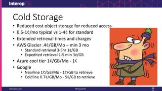 Cold Storage
• Reduced cost object storage for reduced access
• 0.5-1¢/mo typical vs 1-4¢ for standard
• Extended retrieval times and charges
• AWS Glacier .4¢/GB/Mo – min 3 mo
• Standard retrieval 3-5hr 1¢/GB
• Expedited retrieval 1-5 min 3¢/GB
• Azure cool tier 1¢/GB/Mo - 1¢
• Google
• Nearline 1¢/GB/Mo - 1¢/GB to retrieve
• Coldline 0.7¢/GB/Mo - 5¢/GB to retrieve
 