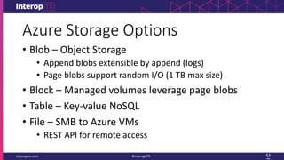 Azure Storage Options
• Blob – Object Storage
• Append blobs extensible by append (logs)
• Page blobs support random I/O (1 TB max size)
• Block – Managed volumes leverage page blobs
• Table – Key-value NoSQL
• File – SMB to Azure VMs
• REST API for remote access
 