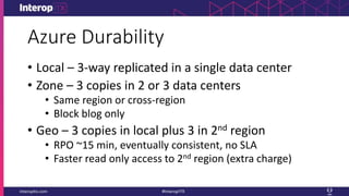 Azure Durability
• Local – 3-way replicated in a single data center
• Zone – 3 copies in 2 or 3 data centers
• Same region or cross-region
• Block blog only
• Geo – 3 copies in local plus 3 in 2nd region
• RPO ~15 min, eventually consistent, no SLA
• Faster read only access to 2nd region (extra charge)
 