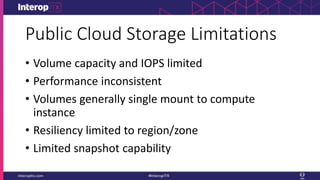 Public Cloud Storage Limitations
• Volume capacity and IOPS limited
• Performance inconsistent
• Volumes generally single mount to compute
instance
• Resiliency limited to region/zone
• Limited snapshot capability
 