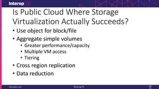 Is Public Cloud Where Storage
Virtualization Actually Succeeds?
• Use object for block/file
• Aggregate simple volumes
• Greater performance/capacity
• Multiple VM access
• Tiering
• Cross region replication
• Data reduction
 