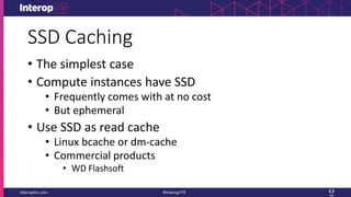 SSD Caching
• The simplest case
• Compute instances have SSD
• Frequently comes with at no cost
• But ephemeral
• Use SSD as read cache
• Linux bcache or dm-cache
• Commercial products
• WD Flashsoft
 