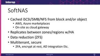 SoftNAS
• Cached iSCSI/SMB/NFS from block and/or object
• AWS, Azure marketplaces
• On-site as cloud gateway
• Replicates between zones/regions w/HA
• Data reduction (ZFS)
• Multitenant, secure
• 2FA, encrypt at rest, AD integration Etc.
 