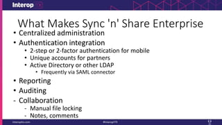 What Makes Sync 'n' Share Enterprise
• Centralized administration
• Authentication integration
• 2-step or 2-factor authentication for mobile
• Unique accounts for partners
• Active Directory or other LDAP
• Frequently via SAML connector
• Reporting
• Auditing
- Collaboration
- Manual file locking
- Notes, comments
 