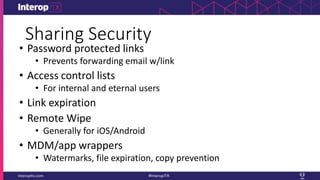Sharing Security
• Password protected links
• Prevents forwarding email w/link
• Access control lists
• For internal and eternal users
• Link expiration
• Remote Wipe
• Generally for iOS/Android
• MDM/app wrappers
• Watermarks, file expiration, copy prevention
 