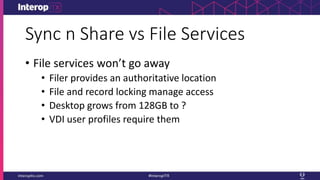 Sync n Share vs File Services
• File services won’t go away
• Filer provides an authoritative location
• File and record locking manage access
• Desktop grows from 128GB to ?
• VDI user profiles require them
 