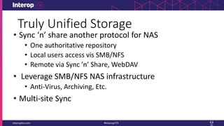 Truly Unified Storage
• Sync ‘n’ share another protocol for NAS
• One authoritative repository
• Local users access vis SMB/NFS
• Remote via Sync ’n’ Share, WebDAV
• Leverage SMB/NFS NAS infrastructure
• Anti-Virus, Archiving, Etc.
• Multi-site Sync
 