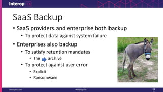 SaaS Backup
• SaaS providers and enterprise both backup
• To protect data against system failure
• Enterprises also backup
• To satisfy retention mandates
• The archive
• To protect against user error
• Explicit
• Ransomware
 