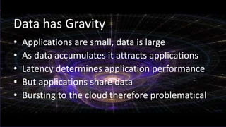 Data has Gravity
• Applications are small, data is large
• As data accumulates it attracts applications
• Latency determines application performance
• But applications share data
• Bursting to the cloud therefore problematical
 