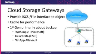 Cloud Storage Gateways
• Provide iSCSI/File interface to object
• Cache for performance
• 1st Gen primarily about backup
• StorSimple (Microsoft)
• TwinStrata (EMC)
• NetApp AltaVault
 