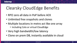 Clearsky CloudEdge Benefits
• RPO zero all data in PoP before ACK
• Unlimited free snapshots and clones
• Multiple locations in metro act like one array
• Including Colo or virtual CloudEdge
• Very high bandwidth/low latency
• Clone on prem DB, instantly available in cloud
 