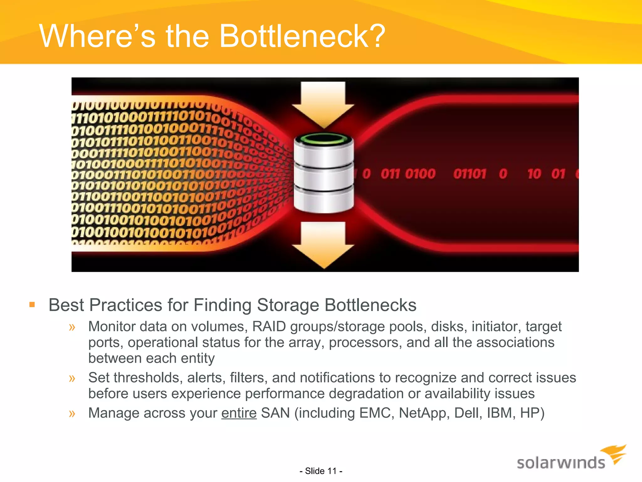 Where’s the Bottleneck? Best Practices for Finding Storage Bottlenecks Monitor data on volumes, RAID groups/storage pools, disks, initiator, target ports, operational status for the array, processors, and all the associations between each entity Set thresholds, alerts, filters, and notifications to recognize and correct issues before users experience performance degradation or availability issues Manage across your  entire  SAN (including EMC, NetApp, Dell, IBM, HP) - Slide   - 