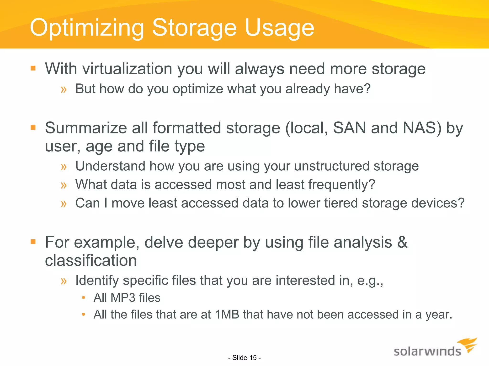Optimizing Storage Usage With virtualization you will always need more storage But how do you optimize what you already have? Summarize all formatted storage (local, SAN and NAS) by user, age and file type Understand how you are using your unstructured storage What data is accessed most and least frequently? Can I move least accessed data to lower tiered storage devices? For example, delve deeper by using file analysis & classification Identify specific files that you are interested in, e.g., All MP3 files All the files that are at 1MB that have not been accessed in a year. - Slide   - 