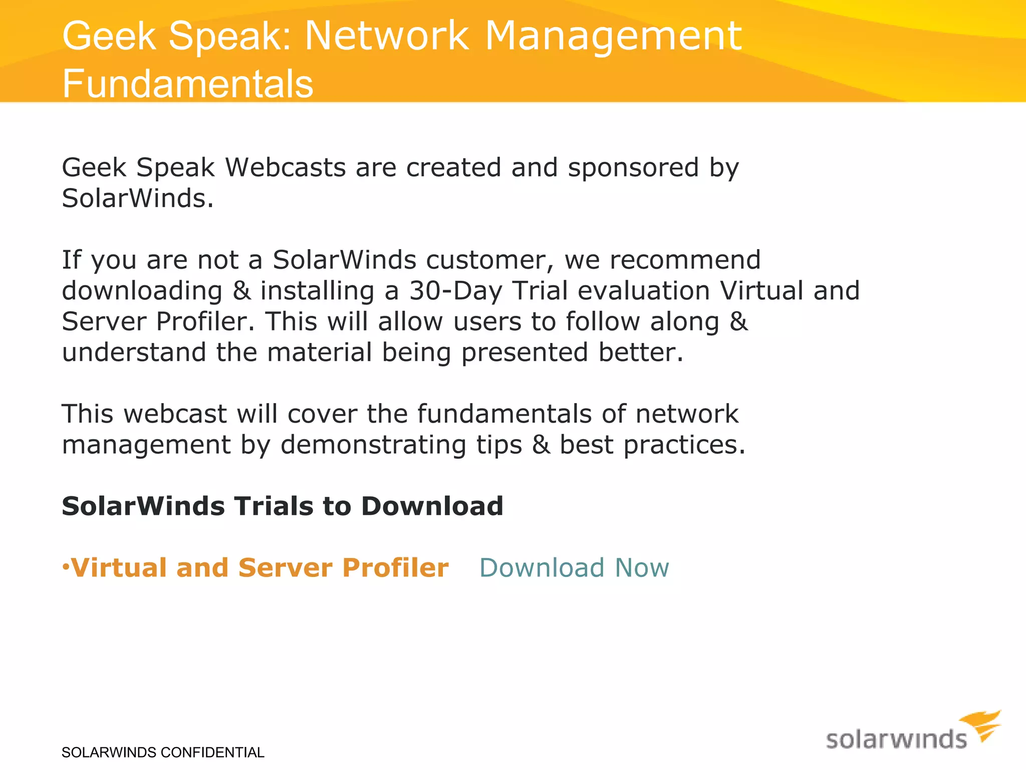 SOLARWINDS CONFIDENTIAL Geek Speak:  Network Management  Fundamentals  Geek Speak Webcasts are created and sponsored by SolarWinds.  If you are not a SolarWinds customer, we recommend downloading & installing a 30-Day Trial evaluation Virtual and Server Profiler. This will allow users to follow along & understand the material being presented better. This webcast will cover the fundamentals of network management by demonstrating tips & best practices. SolarWinds Trials to Download Virtual and Server Profiler :  Download Now >> (LINK: 