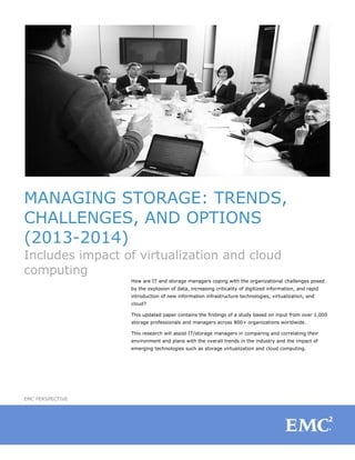 MANAGING STORAGE: TRENDS,
CHALLENGES, AND OPTIONS
(2013-2014)
Includes impact of virtualization and cloud
computing
How are IT and storage managers coping with the organizational challenges posed
by the explosion of data, increasing criticality of digitized information, and rapid
introduction of new information infrastructure technologies, virtualization, and
cloud?
This updated paper contains the findings of a study based on input from over 1,000
storage professionals and managers across 800+ organizations worldwide.
This research will assist IT/storage managers in comparing and correlating their
environment and plans with the overall trends in the industry and the impact of
emerging technologies such as storage virtualization and cloud computing.
EMC PERSPECTIVE
 