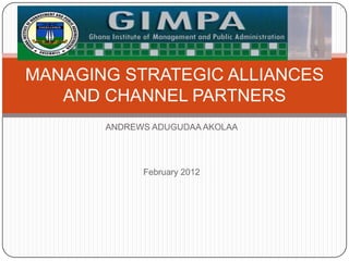 MANAGING STRATEGIC ALLIANCES
   AND CHANNEL PARTNERS
       ANDREWS ADUGUDAA AKOLAA




             February 2012
 