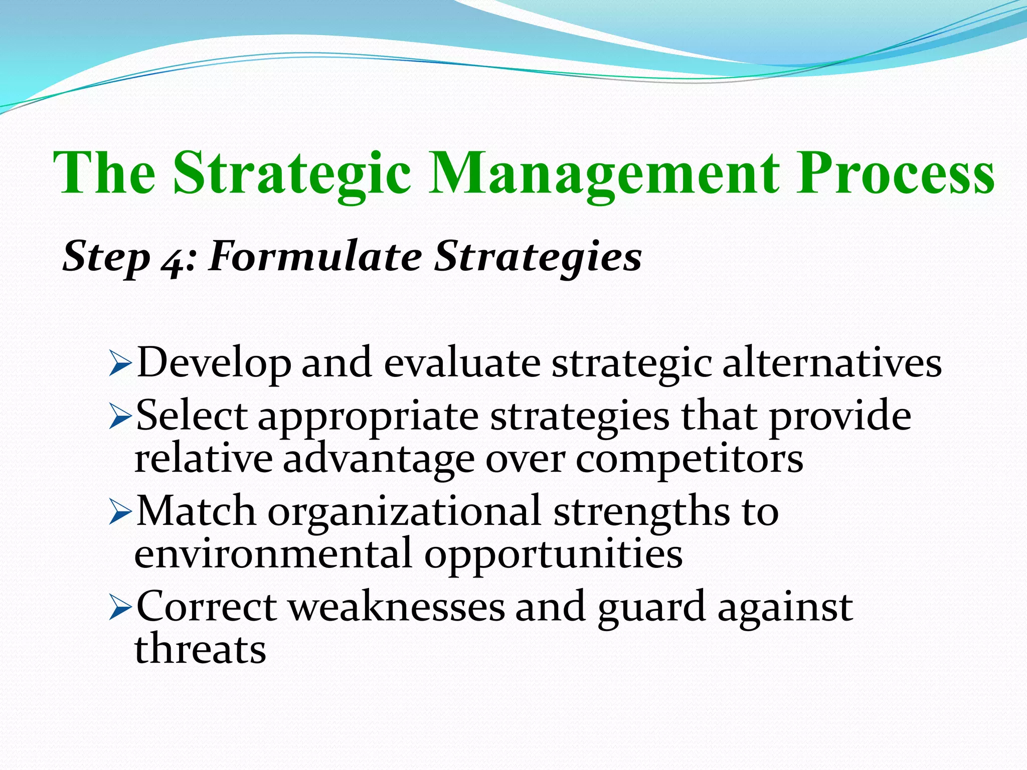 Step 4: Formulate Strategies
Develop and evaluate strategic alternatives
Select appropriate strategies that provide
relative advantage over competitors
Match organizational strengths to
environmental opportunities
Correct weaknesses and guard against
threats
The Strategic Management Process
 