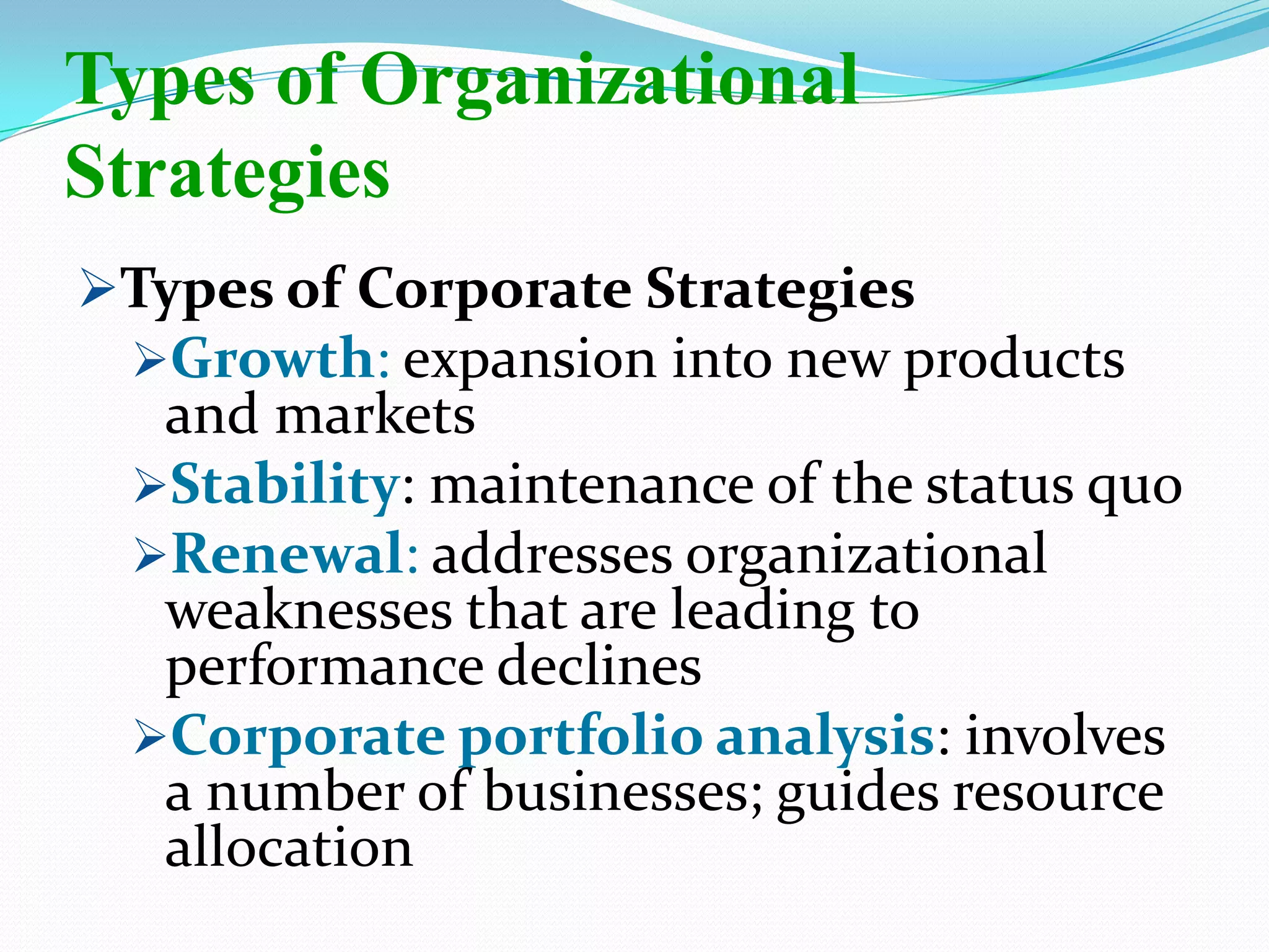 Types of Corporate Strategies
Growth: expansion into new products
and markets
Stability: maintenance of the status quo
Renewal: addresses organizational
weaknesses that are leading to
performance declines
Corporate portfolio analysis: involves
a number of businesses; guides resource
allocation
Types of Organizational
Strategies
 