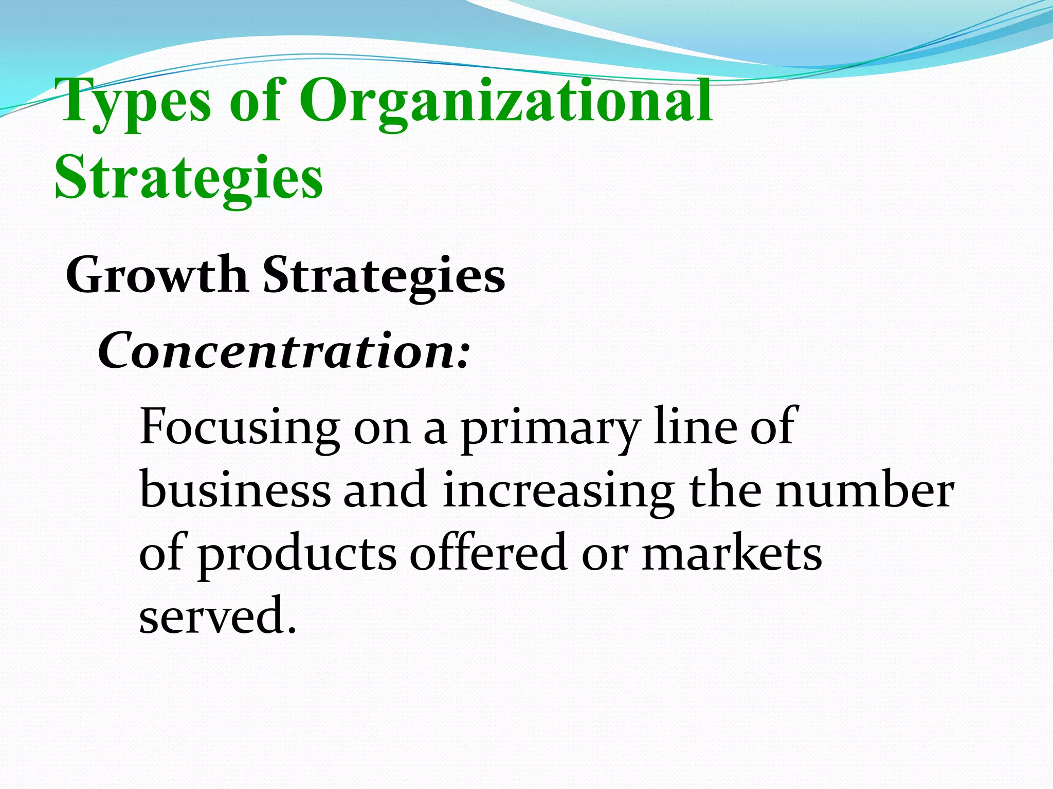 Growth Strategies
Concentration:
Focusing on a primary line of
business and increasing the number
of products offered or markets
served.
Types of Organizational
Strategies
 