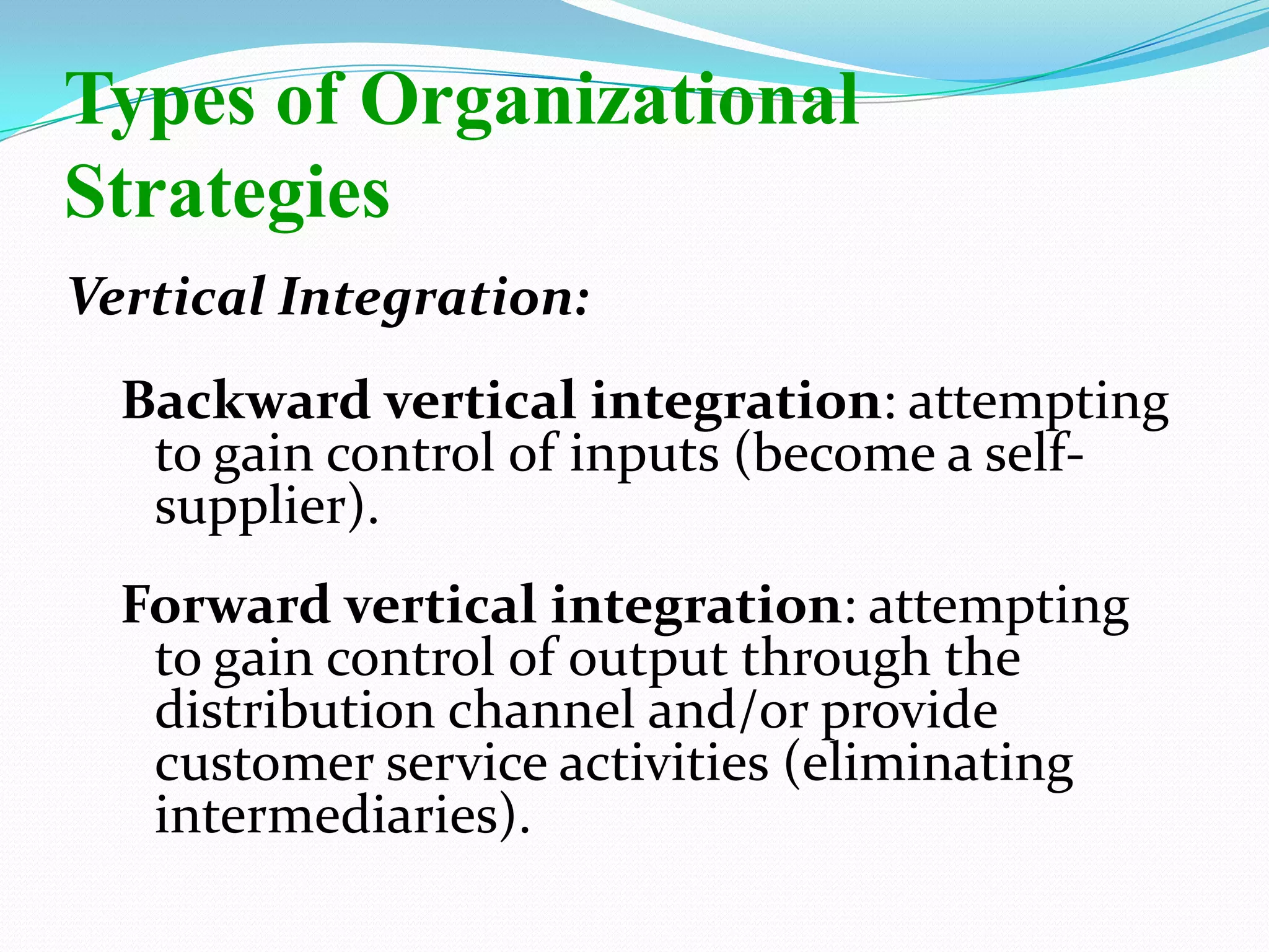Vertical Integration:
Backward vertical integration: attempting
to gain control of inputs (become a self-
supplier).
Forward vertical integration: attempting
to gain control of output through the
distribution channel and/or provide
customer service activities (eliminating
intermediaries).
Types of Organizational
Strategies
 