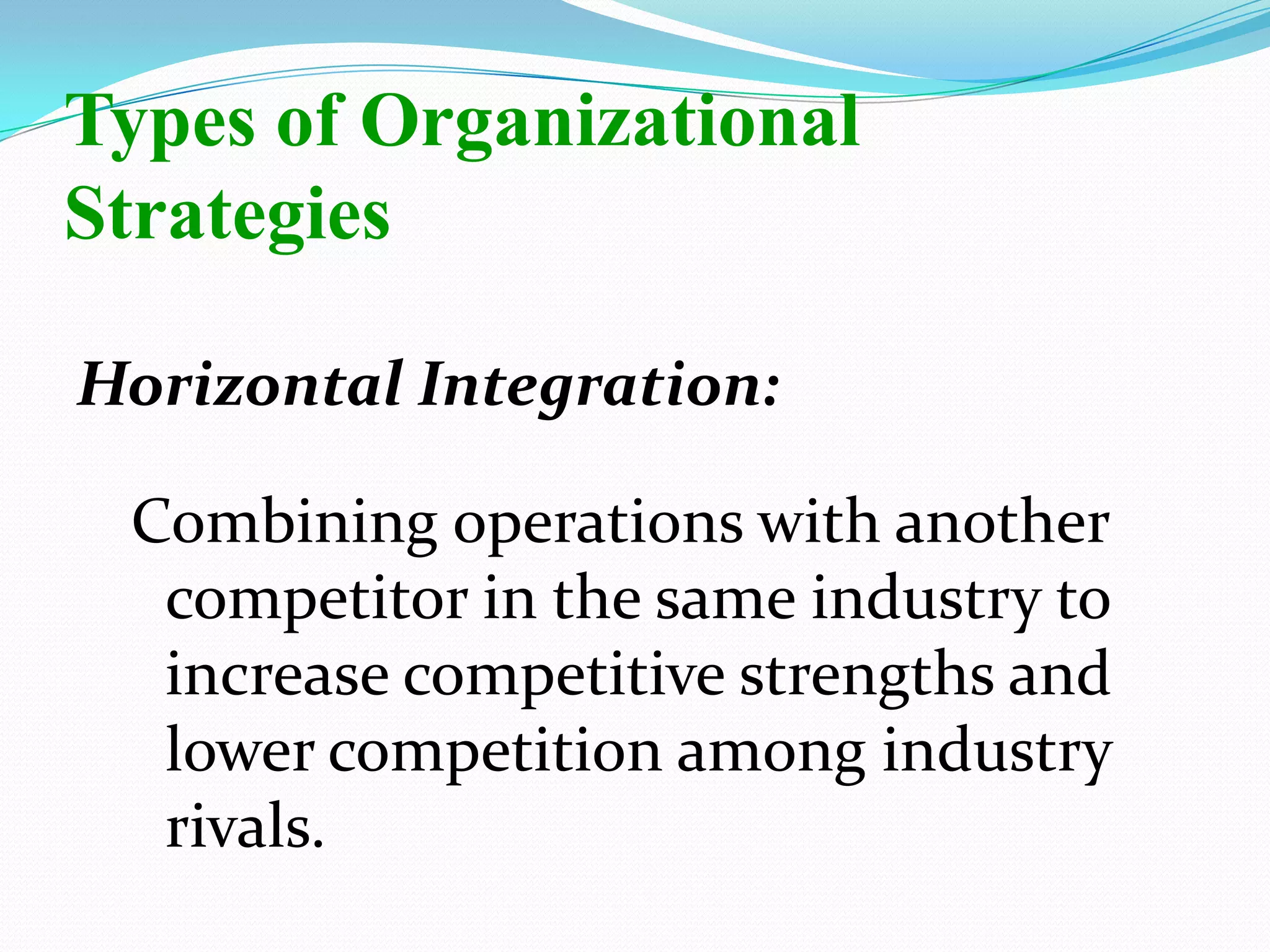 Horizontal Integration:
Combining operations with another
competitor in the same industry to
increase competitive strengths and
lower competition among industry
rivals.
Types of Organizational
Strategies
 