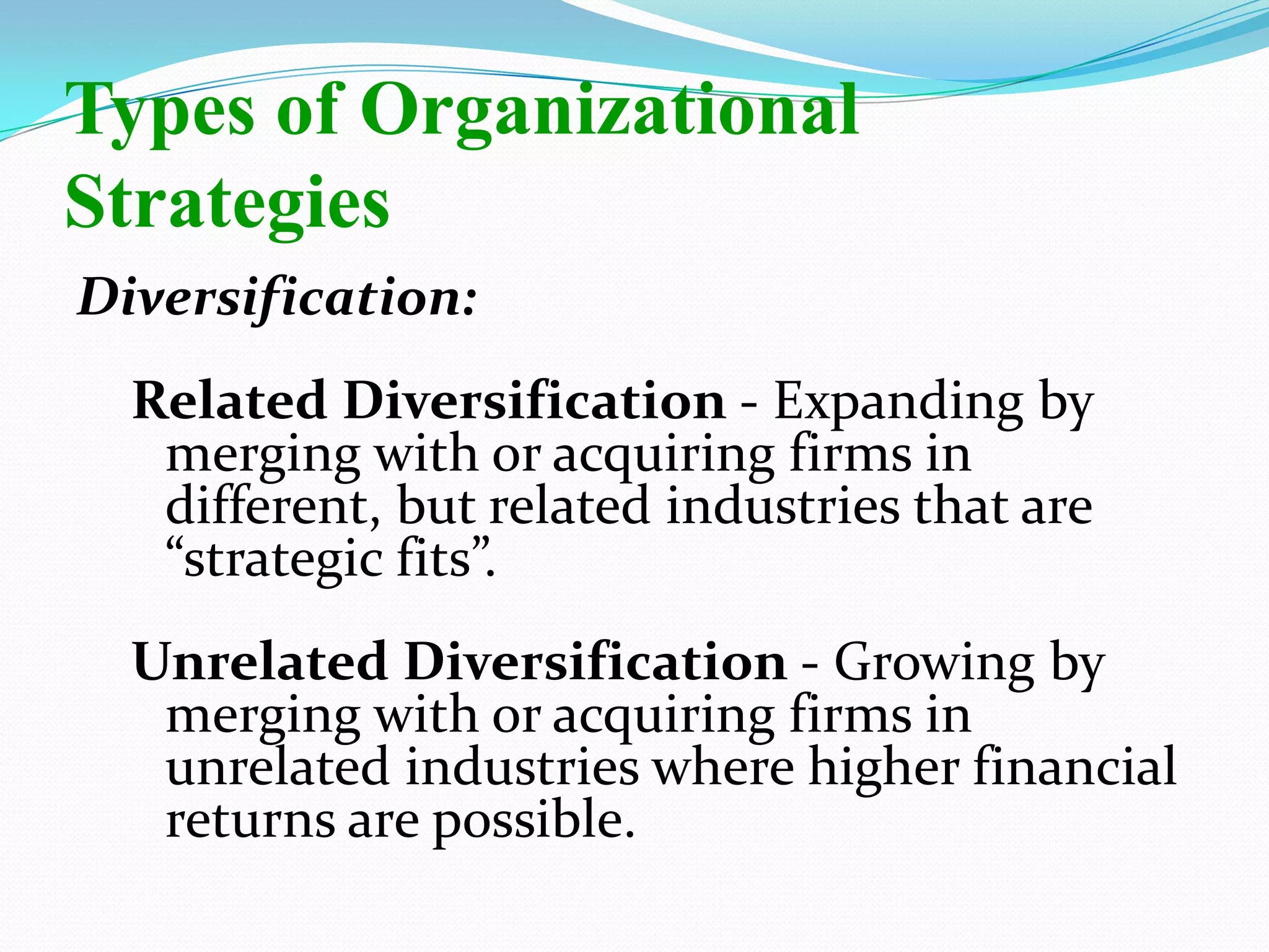Diversification:
Related Diversification - Expanding by
merging with or acquiring firms in
different, but related industries that are
“strategic fits”.
Unrelated Diversification - Growing by
merging with or acquiring firms in
unrelated industries where higher financial
returns are possible.
Types of Organizational
Strategies
 