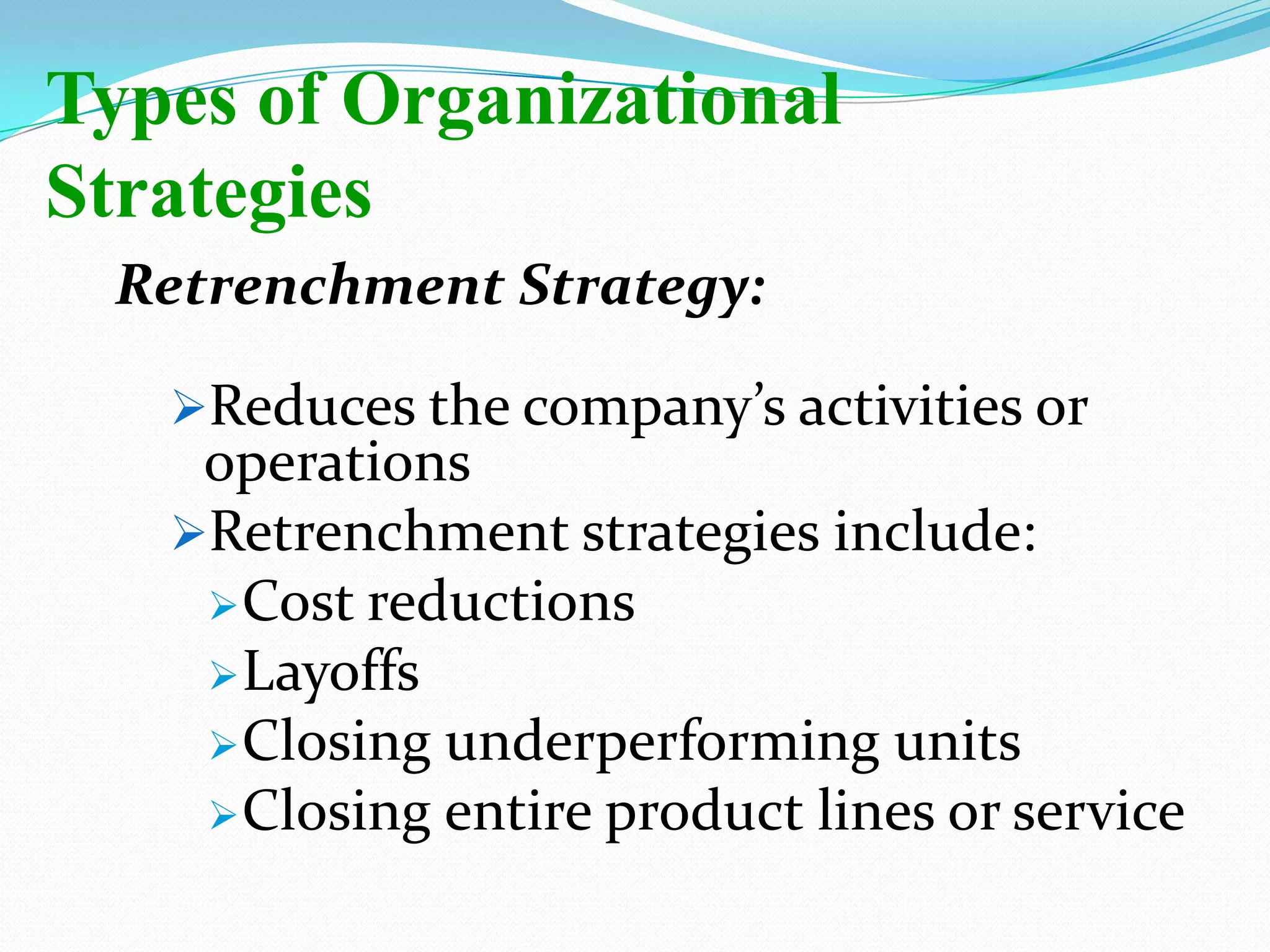 Retrenchment Strategy:
Reduces the company’s activities or
operations
Retrenchment strategies include:
Cost reductions
Layoffs
Closing underperforming units
Closing entire product lines or service
Types of Organizational
Strategies
 