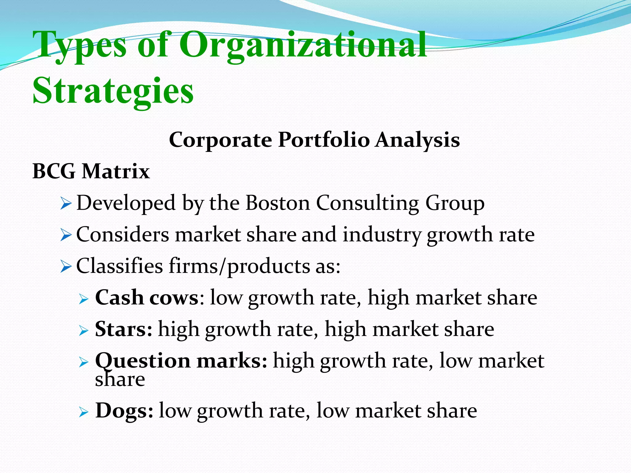 Corporate Portfolio Analysis
BCG Matrix
Developed by the Boston Consulting Group
Considers market share and industry growth rate
Classifies firms/products as:
 Cash cows: low growth rate, high market share
 Stars: high growth rate, high market share
 Question marks: high growth rate, low market
share
 Dogs: low growth rate, low market share
Types of Organizational
Strategies
 