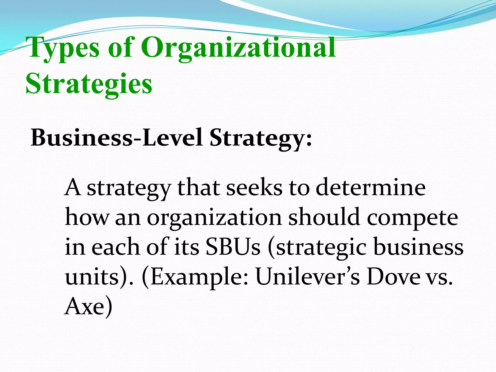 Business-Level Strategy:
A strategy that seeks to determine
how an organization should compete
in each of its SBUs (strategic business
units). (Example: Unilever’s Dove vs.
Axe)
Types of Organizational
Strategies
 