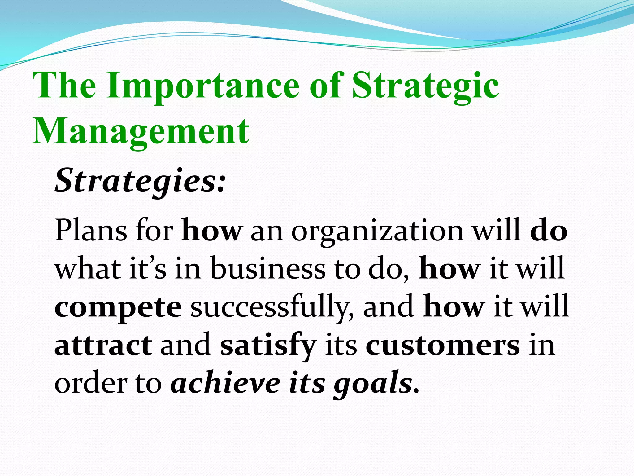 Strategies:
Plans for how an organization will do
what it’s in business to do, how it will
compete successfully, and how it will
attract and satisfy its customers in
order to achieve its goals.
The Importance of Strategic
Management
 