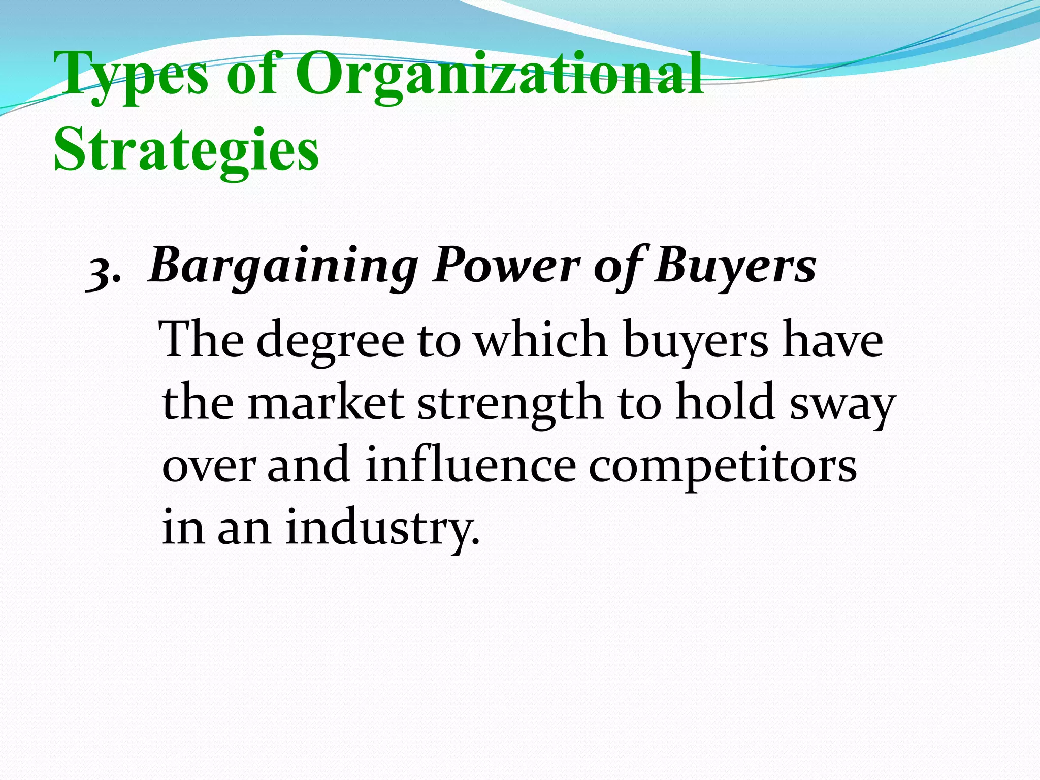 3. Bargaining Power of Buyers
The degree to which buyers have
the market strength to hold sway
over and influence competitors
in an industry.
Types of Organizational
Strategies
 