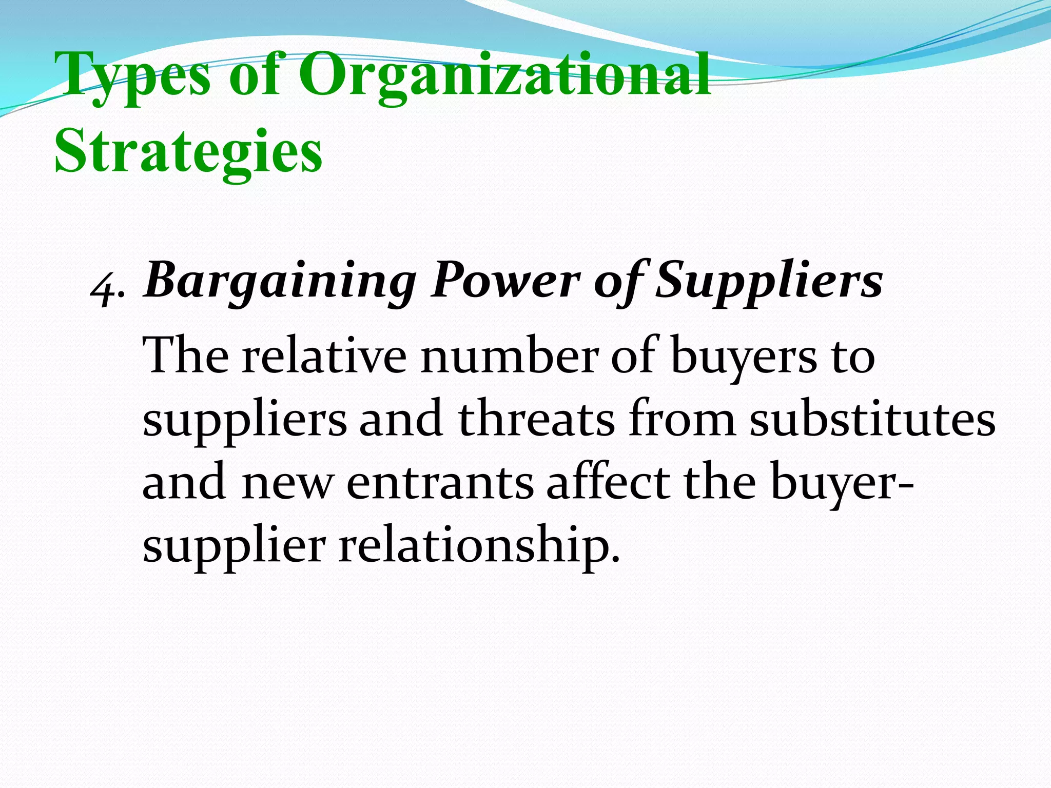 4. Bargaining Power of Suppliers
The relative number of buyers to
suppliers and threats from substitutes
and new entrants affect the buyer-
supplier relationship.
Types of Organizational
Strategies
 