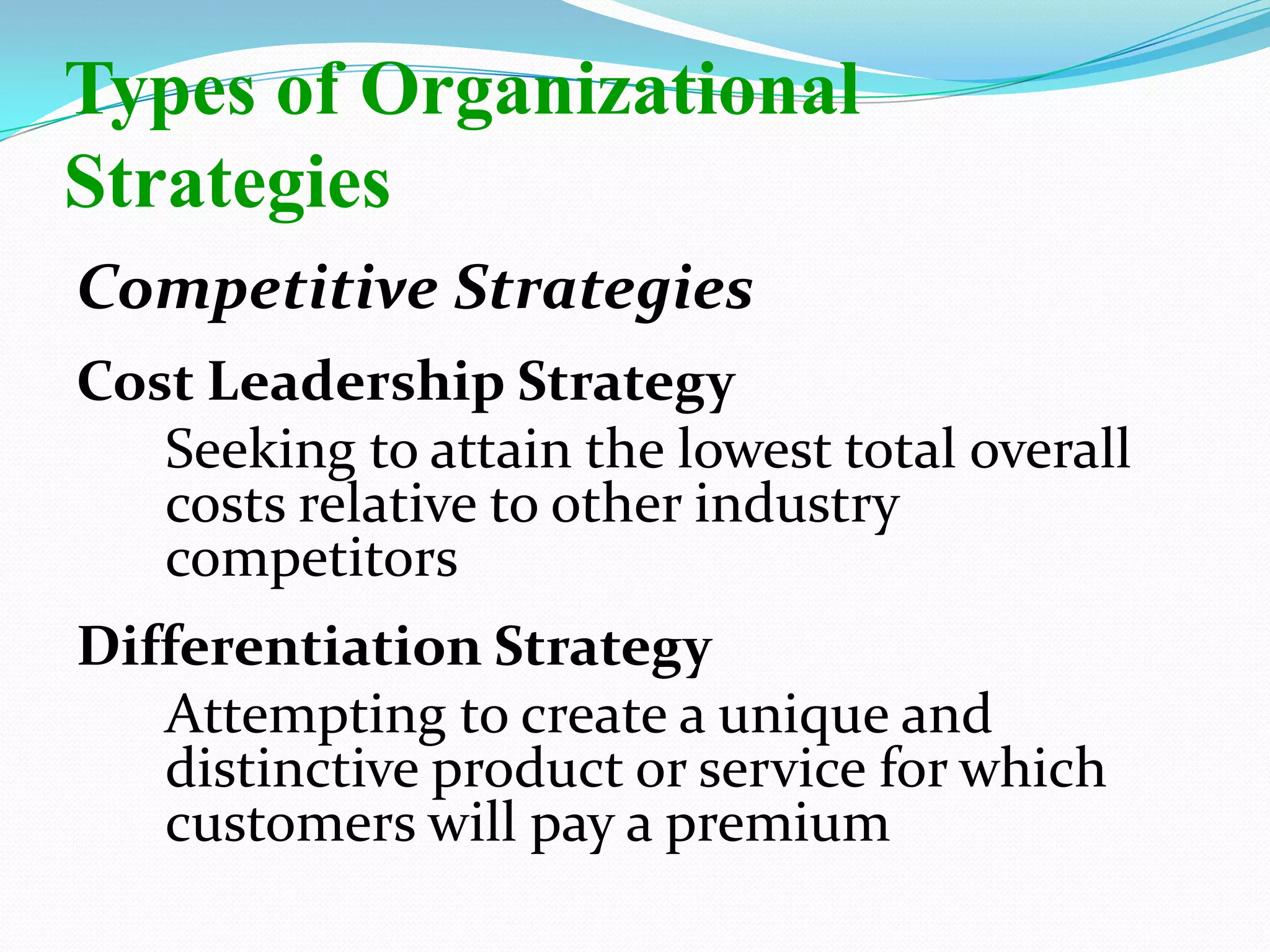 Competitive Strategies
Cost Leadership Strategy
Seeking to attain the lowest total overall
costs relative to other industry
competitors
Differentiation Strategy
Attempting to create a unique and
distinctive product or service for which
customers will pay a premium
Types of Organizational
Strategies
 
