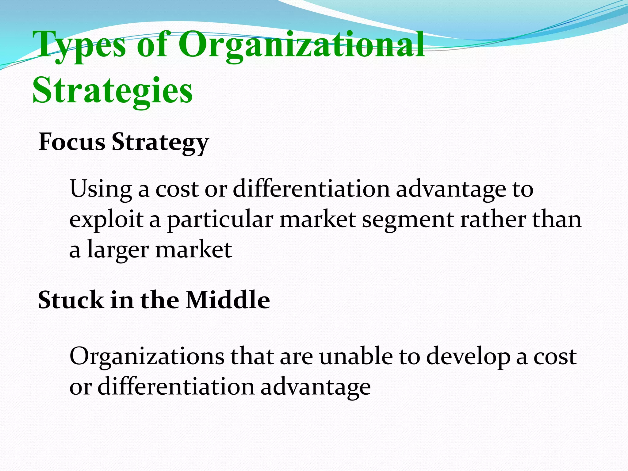 Focus Strategy
Using a cost or differentiation advantage to
exploit a particular market segment rather than
a larger market
Stuck in the Middle
Organizations that are unable to develop a cost
or differentiation advantage
Types of Organizational
Strategies
 