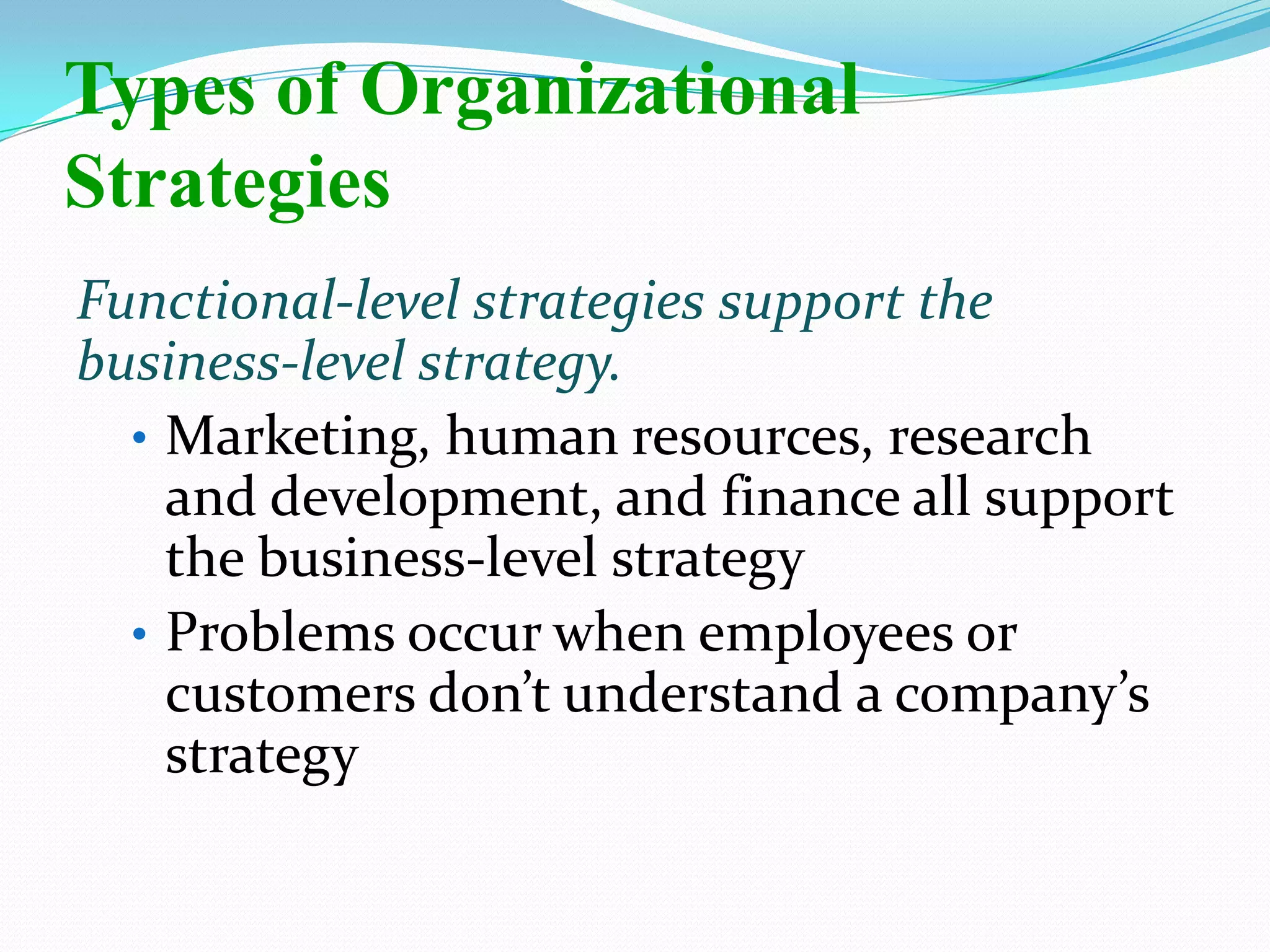 Functional-level strategies support the
business-level strategy.
• Marketing, human resources, research
and development, and finance all support
the business-level strategy
• Problems occur when employees or
customers don’t understand a company’s
strategy
Types of Organizational
Strategies
 