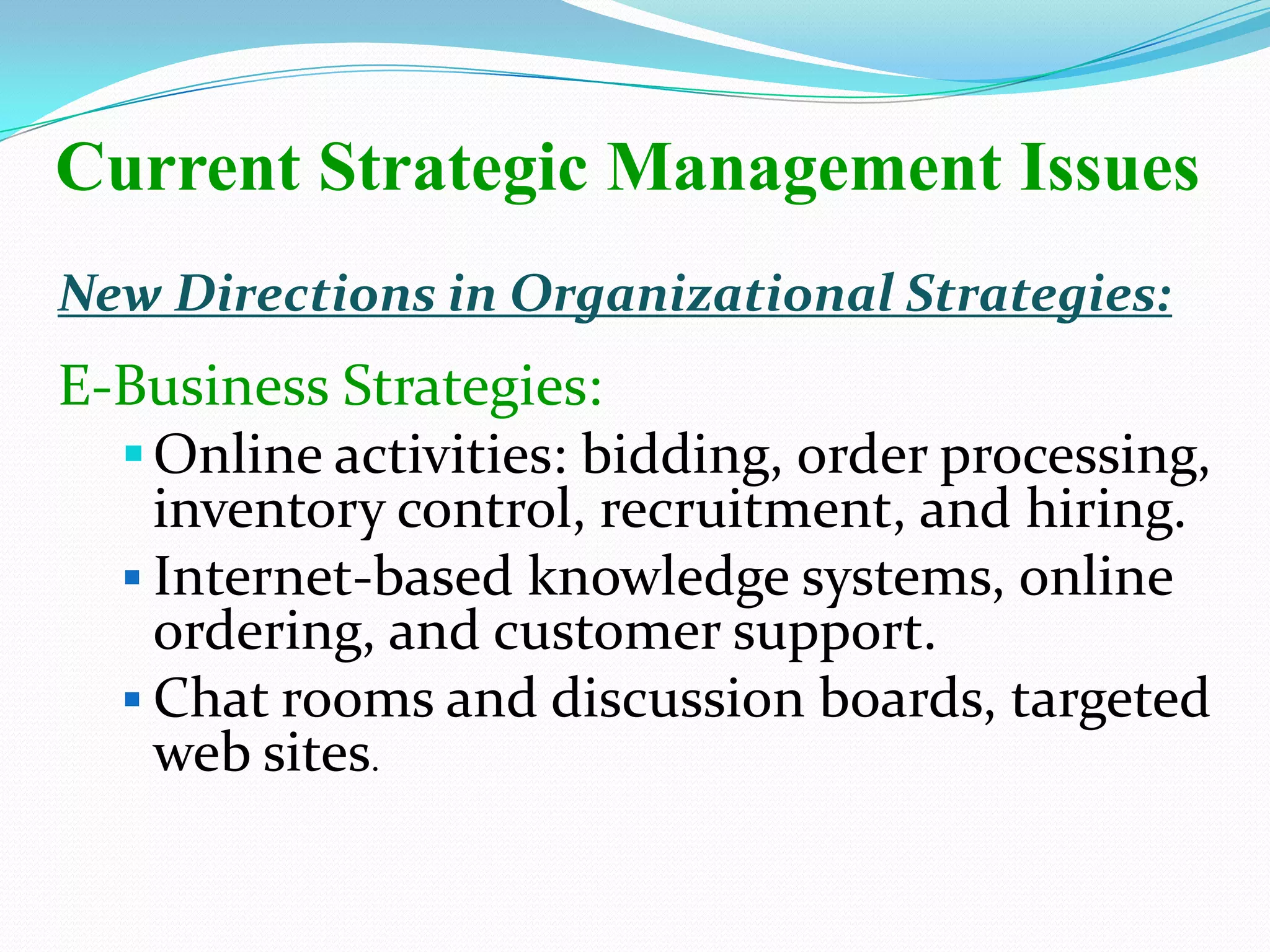 New Directions in Organizational Strategies:
E-Business Strategies:
Online activities: bidding, order processing,
inventory control, recruitment, and hiring.
 Internet-based knowledge systems, online
ordering, and customer support.
 Chat rooms and discussion boards, targeted
web sites.
Current Strategic Management Issues
 