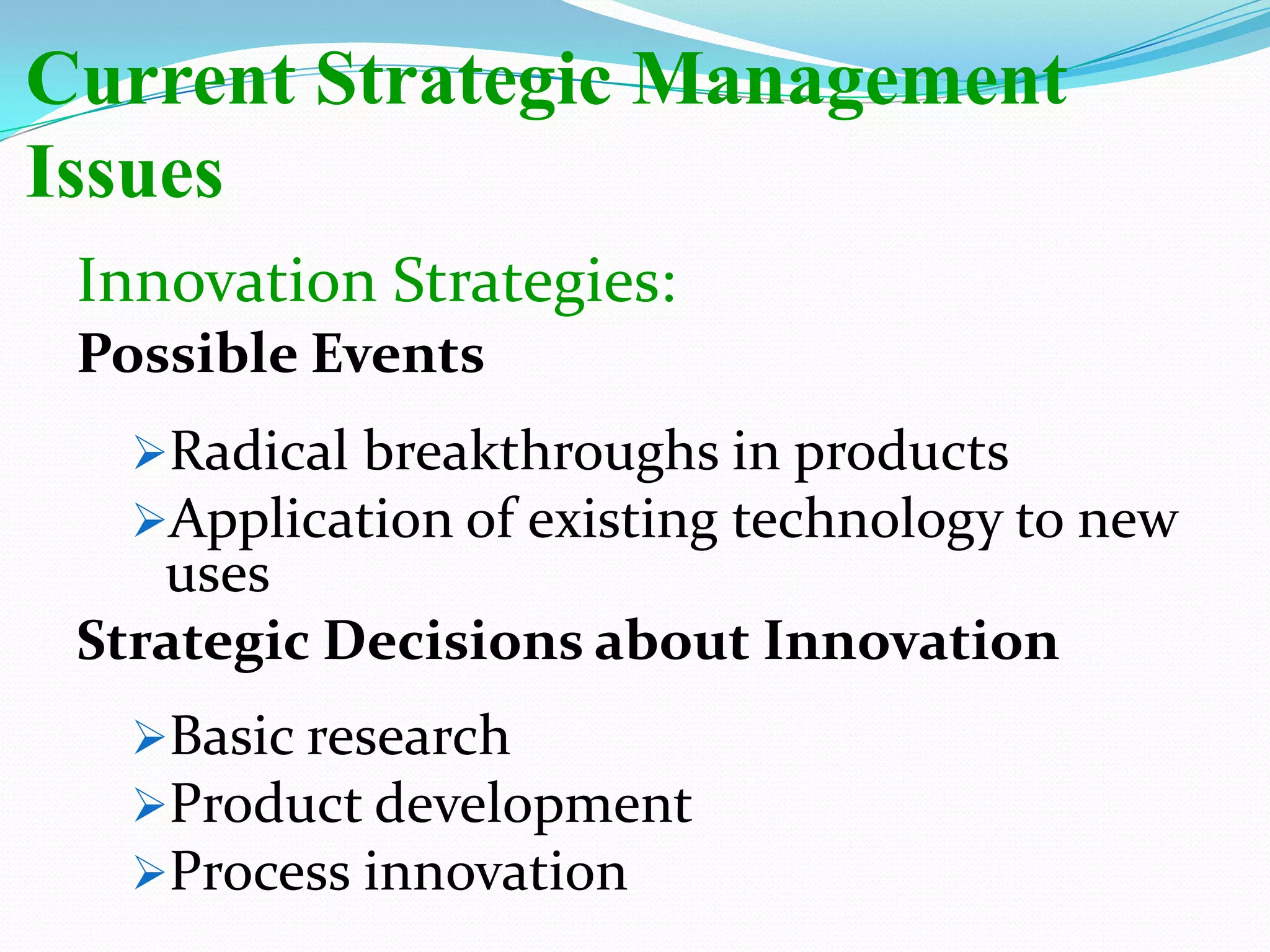 Current Strategic Management
Issues
Innovation Strategies:
Possible Events
Radical breakthroughs in products
Application of existing technology to new
uses
Strategic Decisions about Innovation
Basic research
Product development
Process innovation
 