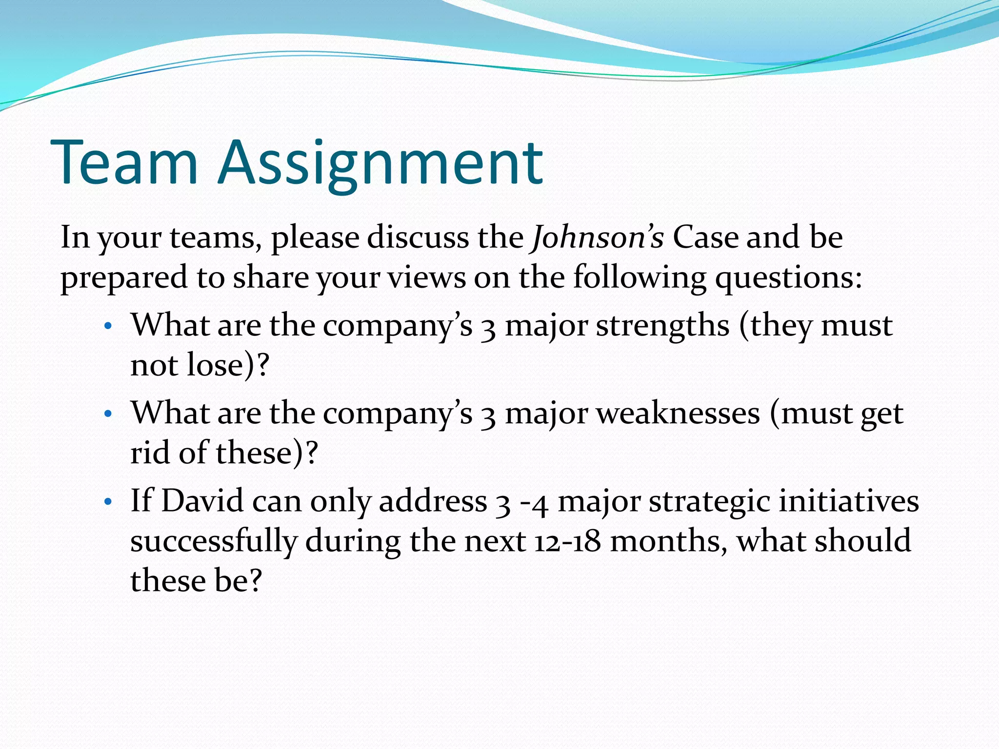 Team Assignment
In your teams, please discuss the Johnson’s Case and be
prepared to share your views on the following questions:
• What are the company’s 3 major strengths (they must
not lose)?
• What are the company’s 3 major weaknesses (must get
rid of these)?
• If David can only address 3 -4 major strategic initiatives
successfully during the next 12-18 months, what should
these be?
 