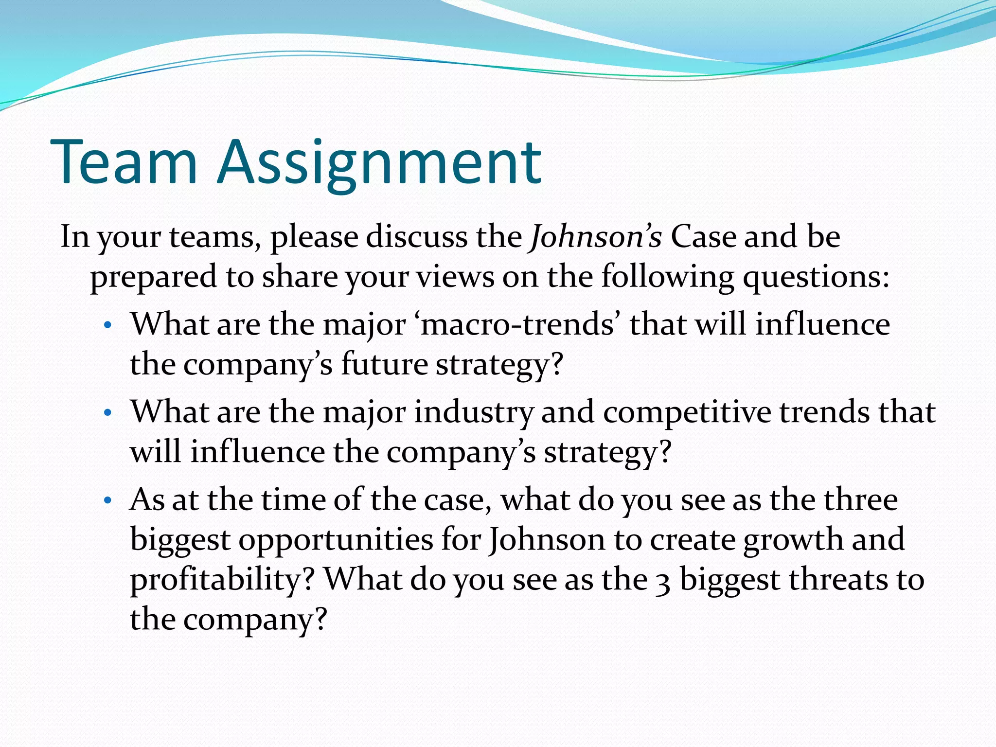 Team Assignment
In your teams, please discuss the Johnson’s Case and be
prepared to share your views on the following questions:
• What are the major ‘macro-trends’ that will influence
the company’s future strategy?
• What are the major industry and competitive trends that
will influence the company’s strategy?
• As at the time of the case, what do you see as the three
biggest opportunities for Johnson to create growth and
profitability? What do you see as the 3 biggest threats to
the company?
 