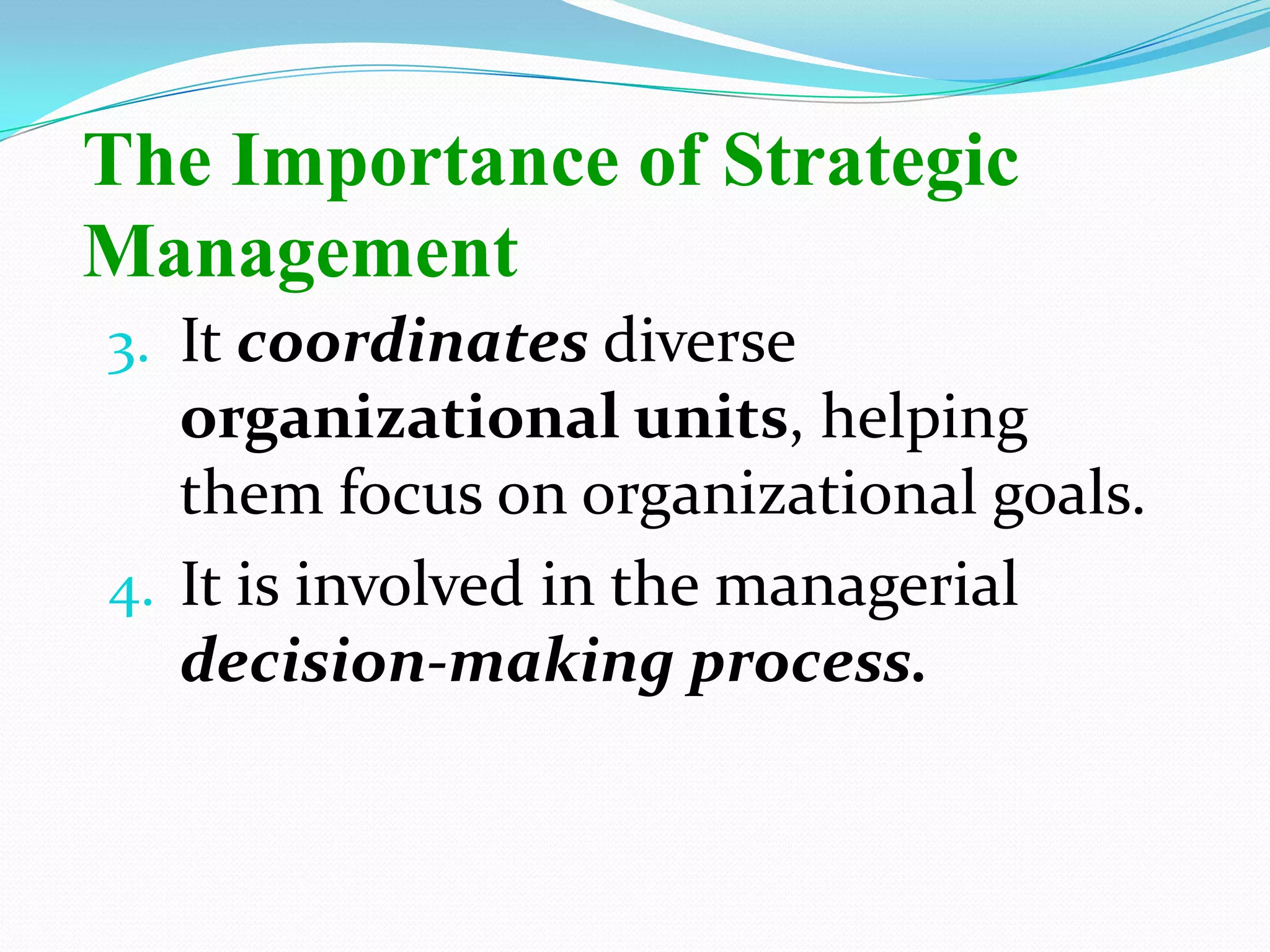 3. It coordinates diverse
organizational units, helping
them focus on organizational goals.
4. It is involved in the managerial
decision-making process.
The Importance of Strategic
Management
 