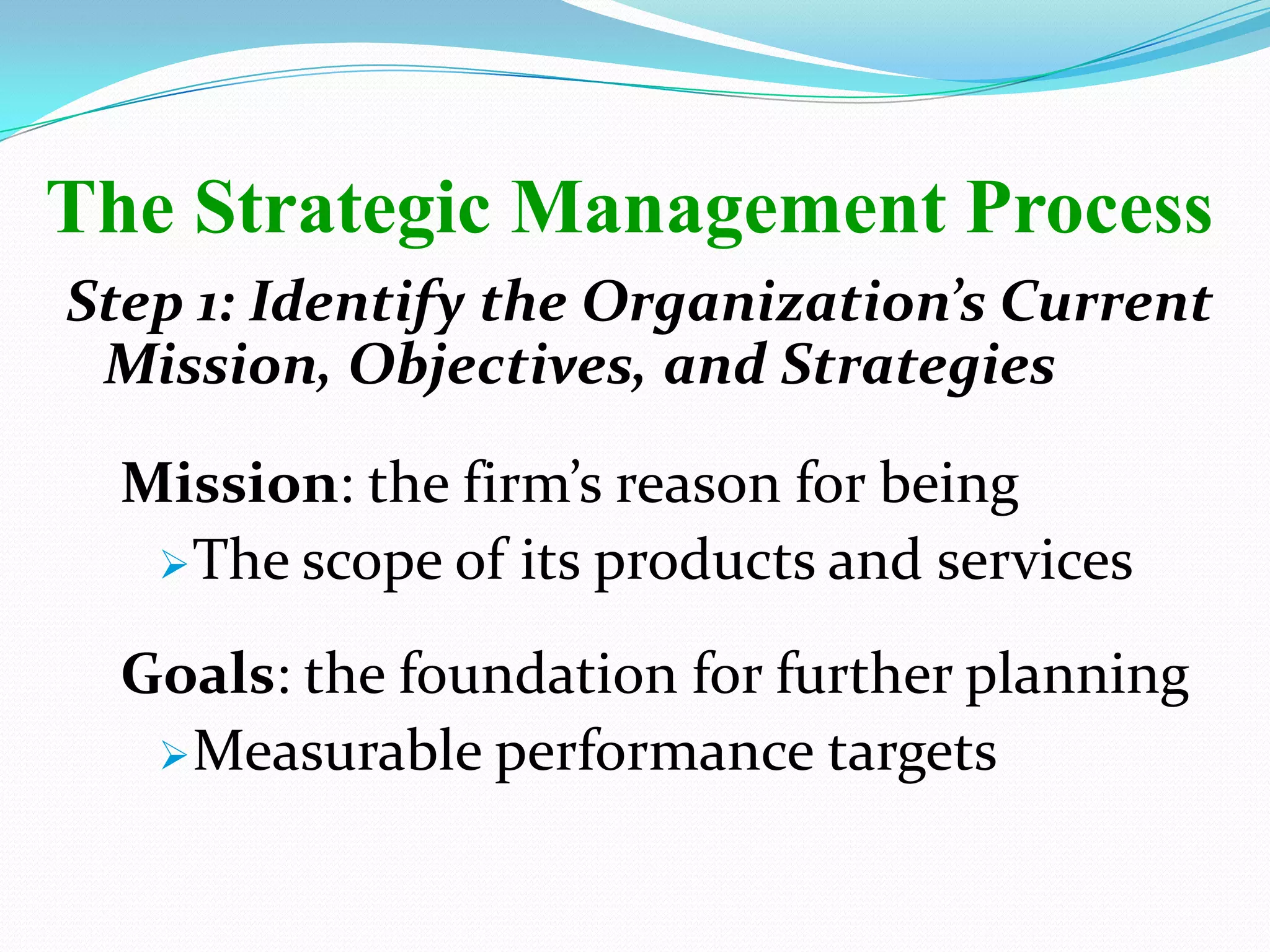 Step 1: Identify the Organization’s Current
Mission, Objectives, and Strategies
Mission: the firm’s reason for being
The scope of its products and services
Goals: the foundation for further planning
Measurable performance targets
The Strategic Management Process
 