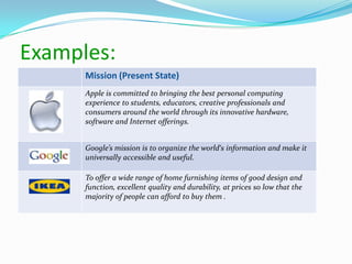 Mission (Present State)
Apple is committed to bringing the best personal computing
experience to students, educators, creative professionals and
consumers around the world through its innovative hardware,
software and Internet offerings.
Google’s mission is to organize the world‘s information and make it
universally accessible and useful.
To offer a wide range of home furnishing items of good design and
function, excellent quality and durability, at prices so low that the
majority of people can afford to buy them .
Examples:
 