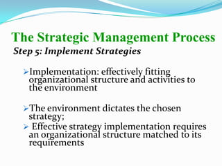 Step 5: Implement Strategies
Implementation: effectively fitting
organizational structure and activities to
the environment
The environment dictates the chosen
strategy;
 Effective strategy implementation requires
an organizational structure matched to its
requirements
The Strategic Management Process
 